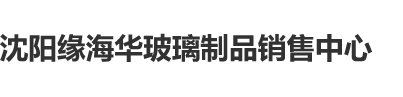 性感美女日逼逼片性感美女网站沈阳缘海华玻璃制品销售中心